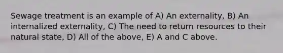 Sewage treatment is an example of A) An externality, B) An internalized externality, C) The need to return resources to their natural state, D) All of the above, E) A and C above.