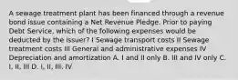 A sewage treatment plant has been financed through a revenue bond issue containing a Net Revenue Pledge. Prior to paying Debt Service, which of the following expenses would be deducted by the issuer? I Sewage transport costs II Sewage treatment costs III General and administrative expenses IV Depreciation and amortization A. I and II only B. III and IV only C. I, II, III D. I, II, III, IV