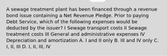 A sewage treatment plant has been financed through a revenue bond issue containing a Net Revenue Pledge. Prior to paying Debt Service, which of the following expenses would be deducted by the issuer? I Sewage transport costs II Sewage treatment costs III General and administrative expenses IV Depreciation and amortization A. I and II only B. III and IV only C. I, II, III D. I, II, III, IV