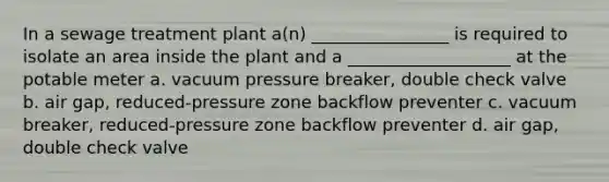 In a sewage treatment plant a(n) ________________ is required to isolate an area inside the plant and a ___________________ at the potable meter a. vacuum pressure breaker, double check valve b. air gap, reduced-pressure zone backflow preventer c. vacuum breaker, reduced-pressure zone backflow preventer d. air gap, double check valve