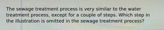 The sewage treatment process is very similar to the water treatment process, except for a couple of steps. Which step in the illustration is omitted in the sewage treatment process?