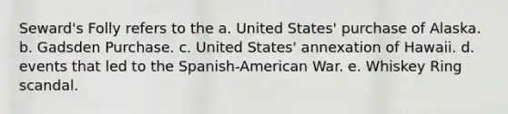 Seward's Folly refers to the a. United States' purchase of Alaska. b. Gadsden Purchase. c. United States' annexation of Hawaii. d. events that led to the Spanish-American War. e. Whiskey Ring scandal.