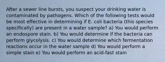 After a sewer line bursts, you suspect your drinking water is contaminated by pathogens. Which of the following tests would be most effective in determining if E. coli bacteria (this species specifically) are present in a water sample? a) You would perform an endospore stain. b) You would determine if the bacteria can perform glycolysis. c) You would determine which fermentation reactions occur in the water sample d) You would perform a simple stain e) You would perform an acid-fast stain