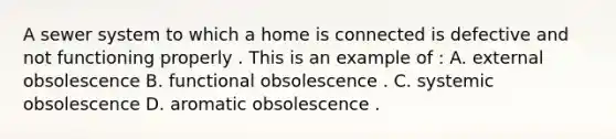 A sewer system to which a home is connected is defective and not functioning properly . This is an example of : A. external obsolescence B. functional obsolescence . C. systemic obsolescence D. aromatic obsolescence .