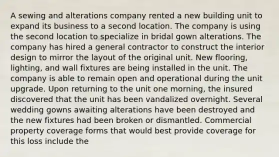 A sewing and alterations company rented a new building unit to expand its business to a second location. The company is using the second location to specialize in bridal gown alterations. The company has hired a general contractor to construct the interior design to mirror the layout of the original unit. New flooring, lighting, and wall fixtures are being installed in the unit. The company is able to remain open and operational during the unit upgrade. Upon returning to the unit one morning, the insured discovered that the unit has been vandalized overnight. Several wedding gowns awaiting alterations have been destroyed and the new fixtures had been broken or dismantled. Commercial property coverage forms that would best provide coverage for this loss include the