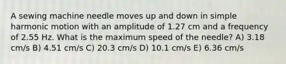 A sewing machine needle moves up and down in simple harmonic motion with an amplitude of 1.27 cm and a frequency of 2.55 Hz. What is the maximum speed of the needle? A) 3.18 cm/s B) 4.51 cm/s C) 20.3 cm/s D) 10.1 cm/s E) 6.36 cm/s