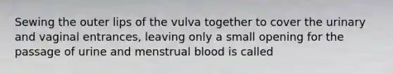 Sewing the outer lips of the vulva together to cover the urinary and vaginal entrances, leaving only a small opening for the passage of urine and menstrual blood is called