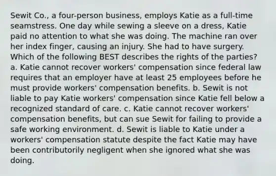 Sewit Co., a four-person business, employs Katie as a full-time seamstress. One day while sewing a sleeve on a dress, Katie paid no attention to what she was doing. The machine ran over her index finger, causing an injury. She had to have surgery. Which of the following BEST describes the rights of the parties? a. Katie cannot recover workers' compensation since federal law requires that an employer have at least 25 employees before he must provide workers' compensation benefits. b. Sewit is not liable to pay Katie workers' compensation since Katie fell below a recognized standard of care. c. Katie cannot recover workers' compensation benefits, but can sue Sewit for failing to provide a safe working environment. d. Sewit is liable to Katie under a workers' compensation statute despite the fact Katie may have been contributorily negligent when she ignored what she was doing.