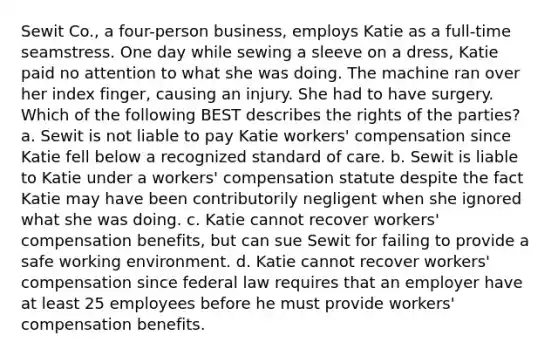 Sewit Co., a four-person business, employs Katie as a full-time seamstress. One day while sewing a sleeve on a dress, Katie paid no attention to what she was doing. The machine ran over her index finger, causing an injury. She had to have surgery. Which of the following BEST describes the rights of the parties? a. Sewit is not liable to pay Katie workers' compensation since Katie fell below a recognized standard of care. b. Sewit is liable to Katie under a workers' compensation statute despite the fact Katie may have been contributorily negligent when she ignored what she was doing. c. Katie cannot recover workers' compensation benefits, but can sue Sewit for failing to provide a safe working environment. d. Katie cannot recover workers' compensation since federal law requires that an employer have at least 25 employees before he must provide workers' compensation benefits.