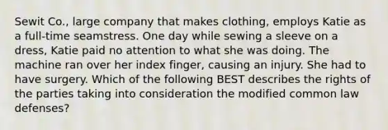 Sewit Co., large company that makes clothing, employs Katie as a full-time seamstress. One day while sewing a sleeve on a dress, Katie paid no attention to what she was doing. The machine ran over her index finger, causing an injury. She had to have surgery. Which of the following BEST describes the rights of the parties taking into consideration the modified common law defenses?