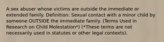 A sex abuser whose victims are outside the immediate or extended family. Definition: Sexual contact with a minor child by someone OUTSIDE the immediate family. (Terms Used in Research on Child Molestation*) (*These terms are not necessarily used in statutes or other legal contexts).