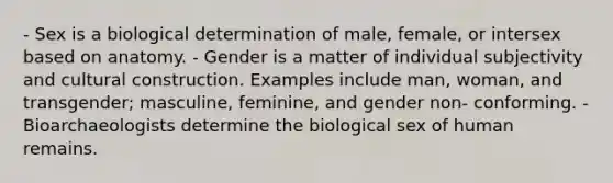 - Sex is a biological determination of male, female, or intersex based on anatomy. - Gender is a matter of individual subjectivity and cultural construction. Examples include man, woman, and transgender; masculine, feminine, and gender non- conforming. - Bioarchaeologists determine the biological sex of human remains.