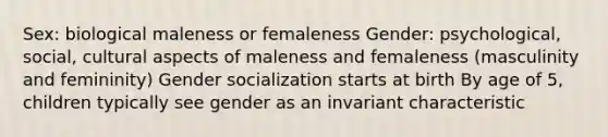 Sex: biological maleness or femaleness Gender: psychological, social, cultural aspects of maleness and femaleness (masculinity and femininity) Gender socialization starts at birth By age of 5, children typically see gender as an invariant characteristic