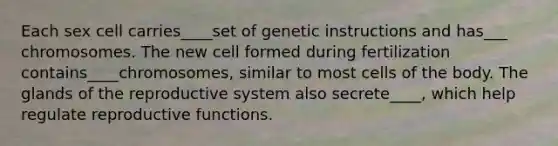 Each sex cell carries____set of genetic instructions and has___ chromosomes. The new cell formed during fertilization contains____chromosomes, similar to most cells of the body. The glands of the reproductive system also secrete____, which help regulate reproductive functions.