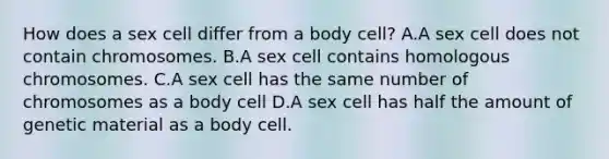 How does a sex cell differ from a body cell? A.A sex cell does not contain chromosomes. B.A sex cell contains homologous chromosomes. C.A sex cell has the same number of chromosomes as a body cell D.A sex cell has half the amount of genetic material as a body cell.