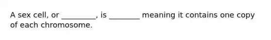 A sex cell, or _________, is ________ meaning it contains one copy of each chromosome.