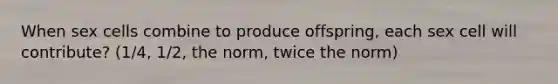 When sex cells combine to produce offspring, each sex cell will contribute? (1/4, 1/2, the norm, twice the norm)