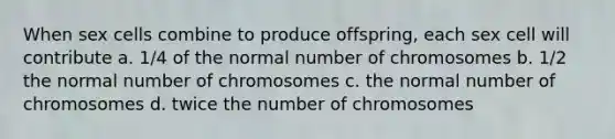 When sex cells combine to produce offspring, each sex cell will contribute a. 1/4 of the normal number of chromosomes b. 1/2 the normal number of chromosomes c. the normal number of chromosomes d. twice the number of chromosomes