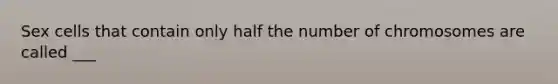 Sex cells that contain only half the number of chromosomes are called ___