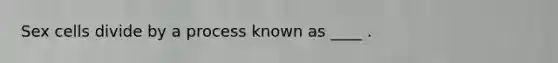 Sex cells divide by a process known as ____ .