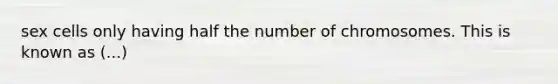 sex cells only having half the number of chromosomes. This is known as (...)