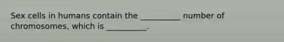 Sex cells in humans contain the __________ number of chromosomes, which is __________.