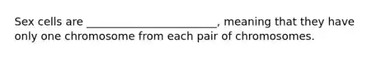 Sex cells are ________________________, meaning that they have only one chromosome from each pair of chromosomes.