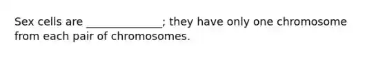 Sex cells are ______________; they have only one chromosome from each pair of chromosomes.