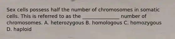 Sex cells possess half the number of chromosomes in somatic cells. This is referred to as the _______________ number of chromosomes. A. heterozygous B. homologous C. homozygous D. haploid