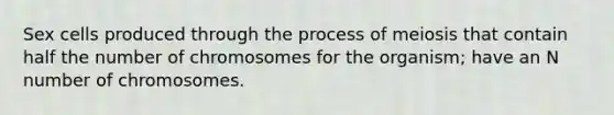 Sex cells produced through the process of meiosis that contain half the number of chromosomes for the organism; have an N number of chromosomes.