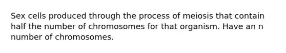 Sex cells produced through the process of meiosis that contain half the number of chromosomes for that organism. Have an n number of chromosomes.