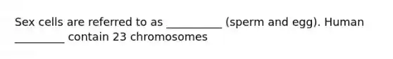 Sex cells are referred to as __________ (sperm and egg). Human _________ contain 23 chromosomes