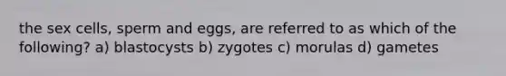 the sex cells, sperm and eggs, are referred to as which of the following? a) blastocysts b) zygotes c) morulas d) gametes