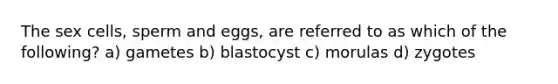 The sex cells, sperm and eggs, are referred to as which of the following? a) gametes b) blastocyst c) morulas d) zygotes