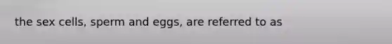 the sex cells, sperm and eggs, are referred to as