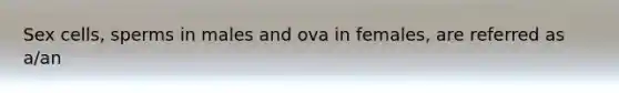 Sex cells, sperms in males and ova in females, are referred as a/an