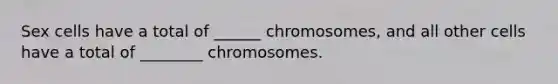 Sex cells have a total of ______ chromosomes, and all other cells have a total of ________ chromosomes.