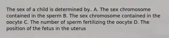 The sex of a child is determined by.. A. The sex chromosome contained in the sperm B. The sex chromosome contained in the oocyte C. The number of sperm fertilizing the oocyte D. The position of the fetus in the uterus