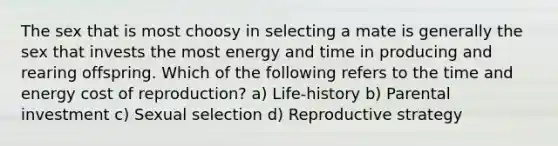 The sex that is most choosy in selecting a mate is generally the sex that invests the most energy and time in producing and rearing offspring. Which of the following refers to the time and energy cost of reproduction? a) Life-history b) Parental investment c) Sexual selection d) Reproductive strategy