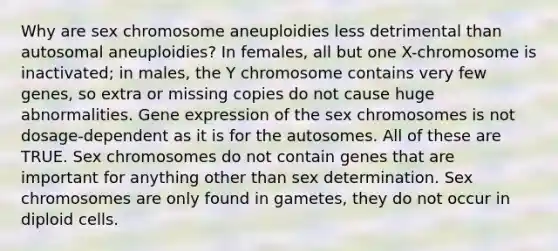 Why are sex chromosome aneuploidies less detrimental than autosomal aneuploidies? In females, all but one X-chromosome is inactivated; in males, the Y chromosome contains very few genes, so extra or missing copies do not cause huge abnormalities. Gene expression of the sex chromosomes is not dosage-dependent as it is for the autosomes. All of these are TRUE. Sex chromosomes do not contain genes that are important for anything other than sex determination. Sex chromosomes are only found in gametes, they do not occur in diploid cells.