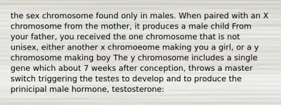 the sex chromosome found only in males. When paired with an X chromosome from the mother, it produces a male child From your father, you received the one chromosome that is not unisex, either another x chromoeome making you a girl, or a y chromosome making boy The y chromosome includes a single gene which about 7 weeks after conception, throws a master switch triggering the testes to develop and to produce the prinicipal male hormone, testosterone: