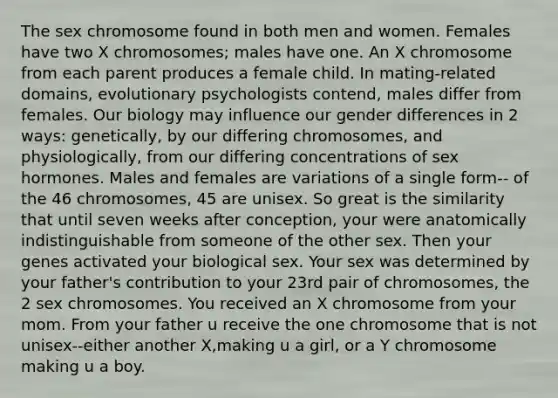 The sex chromosome found in both men and women. Females have two X chromosomes; males have one. An X chromosome from each parent produces a female child. In mating-related domains, evolutionary psychologists contend, males differ from females. Our biology may influence our gender differences in 2 ways: genetically, by our differing chromosomes, and physiologically, from our differing concentrations of sex hormones. Males and females are variations of a single form-- of the 46 chromosomes, 45 are unisex. So great is the similarity that until seven weeks after conception, your were anatomically indistinguishable from someone of the other sex. Then your genes activated your biological sex. Your sex was determined by your father's contribution to your 23rd pair of chromosomes, the 2 sex chromosomes. You received an X chromosome from your mom. From your father u receive the one chromosome that is not unisex--either another X,making u a girl, or a Y chromosome making u a boy.