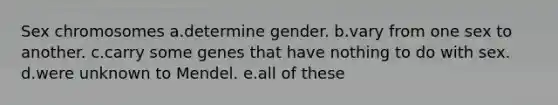 Sex chromosomes a.determine gender. b.vary from one sex to another. c.carry some genes that have nothing to do with sex. d.were unknown to Mendel. e.all of these