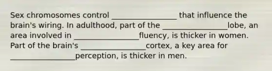 Sex chromosomes control _________________ that influence <a href='https://www.questionai.com/knowledge/kLMtJeqKp6-the-brain' class='anchor-knowledge'>the brain</a>'s wiring. In adulthood, part of the _________________lobe, an area involved in _________________fluency, is thicker in women. Part of the brain's _________________cortex, a key area for _________________perception, is thicker in men.