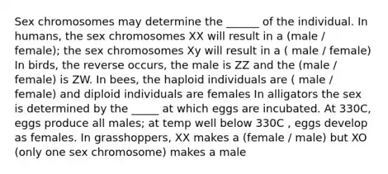 Sex chromosomes may determine the ______ of the individual. In humans, the sex chromosomes XX will result in a (male / female); the sex chromosomes Xy will result in a ( male / female) In birds, the reverse occurs, the male is ZZ and the (male / female) is ZW. In bees, the haploid individuals are ( male / female) and diploid individuals are females In alligators the sex is determined by the _____ at which eggs are incubated. At 330C, eggs produce all males; at temp well below 330C , eggs develop as females. In grasshoppers, XX makes a (female / male) but XO (only one sex chromosome) makes a male