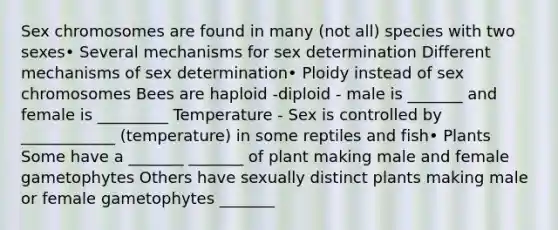 Sex chromosomes are found in many (not all) species with two sexes• Several mechanisms for sex determination Different mechanisms of sex determination• Ploidy instead of sex chromosomes Bees are haploid -diploid - male is _______ and female is _________ Temperature - Sex is controlled by ____________ (temperature) in some reptiles and fish• Plants Some have a _______ _______ of plant making male and female gametophytes Others have sexually distinct plants making male or female gametophytes _______