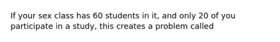 If your sex class has 60 students in it, and only 20 of you participate in a study, this creates a problem called