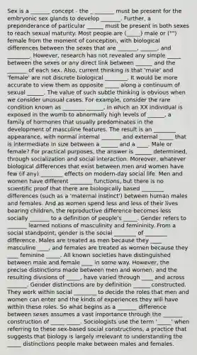 Sex is a _______ concept - the _ _______ must be present for the embryonic sex glands to develop _______. Further, a preponderance of particular ______ must be present in both sexes to reach sexual maturity. Most people are (_____) male or ("") female from the moment of conception, with biological differences between the sexes that are _______, ______, and ________. However, research has not revealed any simple _____ between the sexes or any direct link between ______ and the _______ of each sex. Also, current thinking is that 'male' and 'female' are not discrete biological ________. It would be more accurate to view them as opposite _____ along a continuum of sexual ______. The value of such subtle thinking is obvious when we consider unusual cases. For example, consider the rare condition known as ________ ______, in which an XX individual is exposed in the womb to abnormally high levels of ______, a family of hormones that usually predominates in the development of masculine features. The result is an ________ appearance, with normal internal _______ and external _____ that is intermediate in size between a ______ and a ____. Male or female? For practical purposes, the answer is ______ determined, through socialization and social interaction. Moreover, whatever biological differences that exist between men and women have few (if any) ________ effects on modern-day social life. Men and women have different ________ functions, but there is no scientific proof that there are biologically based ________ differences (such as a 'maternal instinct') between human males and females. And as women spend less and less of their lives bearing children, the reproductive difference becomes less socially _______ to a definition of people's _____. Gender refers to _______ learned notions of masculinity and femininity. From a social standpoint, gender is the social ________ of ________ difference. Males are treated as men because they ____ masculine ____, and females are treated as women because they ____ feminine _____. All known societies have distinguished between male and female ____ in some way. However, the precise distinctions made between men and women, and the resulting divisions of _____, have varied through ____ and across _______. Gender distinctions are by definition ______ constructed. They work within social ________ to decide the roles that men and women can enter and the kinds of experiences they will have within these roles. So what begins as a _______ difference between sexes assumes a vast importance through the _______ construction of _____ _____. Sociologists use the term '_____' when referring to these sex-based social constructions, a practice that suggests that biology is largely irrelevant to understanding the _____ distinctions people make between males and females.