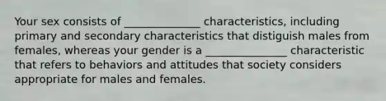 Your sex consists of ______________ characteristics, including primary and secondary characteristics that distiguish males from females, whereas your gender is a _______________ characteristic that refers to behaviors and attitudes that society considers appropriate for males and females.