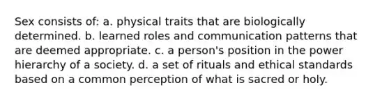 Sex consists of: a. physical traits that are biologically determined. b. learned roles and communication patterns that are deemed appropriate. c. a person's position in the power hierarchy of a society. d. a set of rituals and ethical standards based on a common perception of what is sacred or holy.